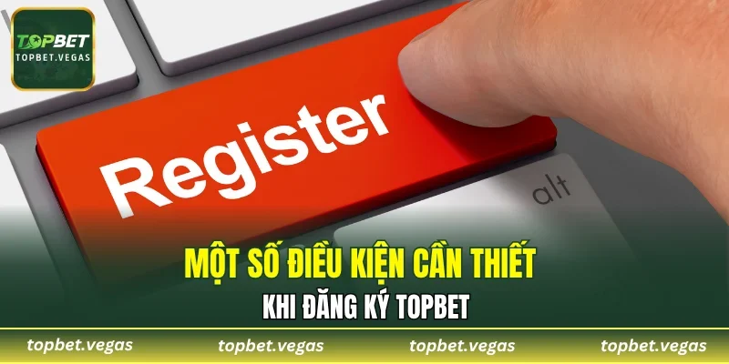 Một số điều kiện cần thiết khi đăng ký TOPBET